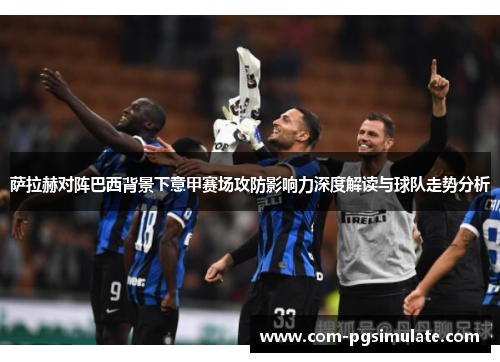 萨拉赫对阵巴西背景下意甲赛场攻防影响力深度解读与球队走势分析 萨拉赫对阵巴西背景下意甲赛场攻防影响力深度解读与球队走势分析
