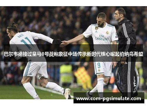 巴尔韦德接过皇马8号战袍象征中场传承新时代核心崛起伯纳乌希望